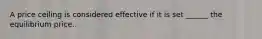 A price ceiling is considered effective if it is set ______ the equilibrium price.