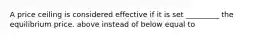 A price ceiling is considered effective if it is set _________ the equilibrium price. above instead of below equal to