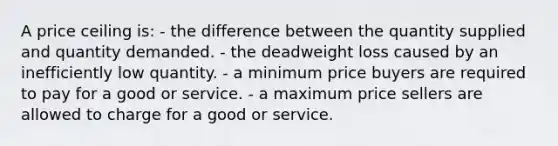 A price ceiling is: - the difference between the quantity supplied and quantity demanded. - the deadweight loss caused by an inefficiently low quantity. - a minimum price buyers are required to pay for a good or service. - a maximum price sellers are allowed to charge for a good or service.