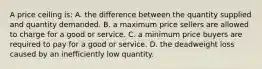 A price ceiling is: A. the difference between the quantity supplied and quantity demanded. B. a maximum price sellers are allowed to charge for a good or service. C. a minimum price buyers are required to pay for a good or service. D. the deadweight loss caused by an inefficiently low quantity.