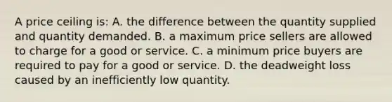 A price ceiling is: A. the difference between the quantity supplied and quantity demanded. B. a maximum price sellers are allowed to charge for a good or service. C. a minimum price buyers are required to pay for a good or service. D. the deadweight loss caused by an inefficiently low quantity.