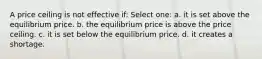 A price ceiling is not effective if: Select one: a. it is set above the equilibrium price. b. the equilibrium price is above the price ceiling. c. it is set below the equilibrium price. d. it creates a shortage.