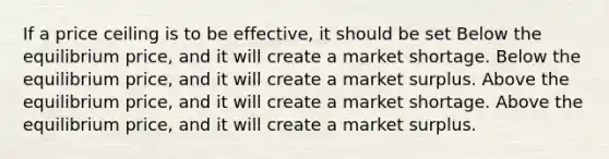 If a price ceiling is to be effective, it should be set Below the equilibrium price, and it will create a market shortage. Below the equilibrium price, and it will create a market surplus. Above the equilibrium price, and it will create a market shortage. Above the equilibrium price, and it will create a market surplus.