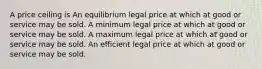 A price ceiling is An equilibrium legal price at which at good or service may be sold. A minimum legal price at which at good or service may be sold. A maximum legal price at which at good or service may be sold. An efficient legal price at which at good or service may be sold.