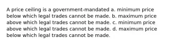 A price ceiling is a government-mandated a. minimum price below which legal trades cannot be made. b. maximum price above which legal trades cannot be made. c. minimum price above which legal trades cannot be made. d. maximum price below which legal trades cannot be made.