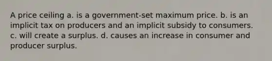 A price ceiling a. is a government-set maximum price. b. is an implicit tax on producers and an implicit subsidy to consumers. c. will create a surplus. d. causes an increase in consumer and producer surplus.