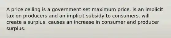 A price ceiling is a government-set maximum price. is an implicit tax on producers and an implicit subsidy to consumers. will create a surplus. causes an increase in consumer and producer surplus.