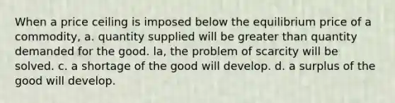 When a price ceiling is imposed below the equilibrium price of a commodity, a. quantity supplied will be greater than quantity demanded for the good. la, the problem of scarcity will be solved. c. a shortage of the good will develop. d. a surplus of the good will develop.