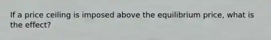 If a price ceiling is imposed above the equilibrium price, what is the effect?