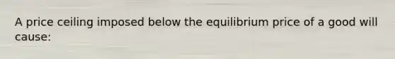 A price ceiling imposed below the equilibrium price of a good will cause: