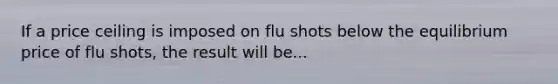 If a price ceiling is imposed on flu shots below the equilibrium price of flu shots, the result will be...