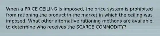 When a PRICE CEILING is​ imposed, the price system is prohibited from rationing the product in the market in which the ceiling was imposed. What other alternative rationing methods are available to determine who receives the SCARCE COMMODITY?