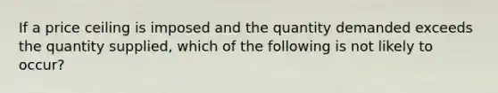 If a price ceiling is imposed and the quantity demanded exceeds the quantity supplied, which of the following is not likely to occur?