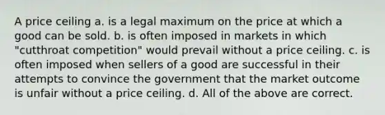 A price ceiling a. is a legal maximum on the price at which a good can be sold. b. is often imposed in markets in which "cutthroat competition" would prevail without a price ceiling. c. is often imposed when sellers of a good are successful in their attempts to convince the government that the market outcome is unfair without a price ceiling. d. All of the above are correct.