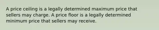 A price ceiling is a legally determined maximum price that sellers may charge. A price floor is a legally determined minimum price that sellers may receive.