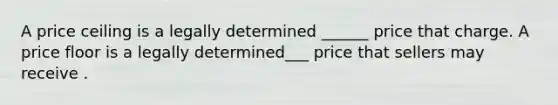 A price ceiling is a legally determined ______ price that charge. A price floor is a legally determined___ price that sellers may receive .