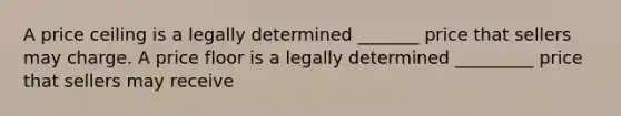 A price ceiling is a legally determined _______ price that sellers may charge. A price floor is a legally determined _________ price that sellers may receive