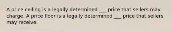 A price ceiling is a legally determined ___ price that sellers may charge. A price floor is a legally determined ___ price that sellers may receive.