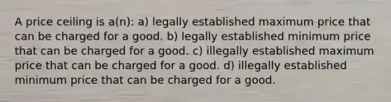 A price ceiling is a(n): a) legally established maximum price that can be charged for a good. b) legally established minimum price that can be charged for a good. c) illegally established maximum price that can be charged for a good. d) illegally established minimum price that can be charged for a good.