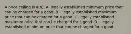 A price ceiling is a(n): A. legally established minimum price that can be charged for a good. B. illegally established maximum price that can be charged for a good. C. legally established maximum price that can be charged for a good. D. illegally established minimum price that can be charged for a good.