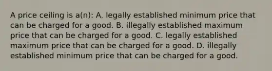 A price ceiling is a(n): A. legally established minimum price that can be charged for a good. B. illegally established maximum price that can be charged for a good. C. legally established maximum price that can be charged for a good. D. illegally established minimum price that can be charged for a good.