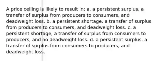 A price ceiling is likely to result in: a. a persistent surplus, a transfer of surplus from producers to consumers, and deadweight loss. b. a persistent shortage, a transfer of surplus from producers to consumers, and deadweight loss. c. a persistent shortage, a transfer of surplus from consumers to producers, and no deadweight loss. d. a persistent surplus, a transfer of surplus from consumers to producers, and deadweight loss.