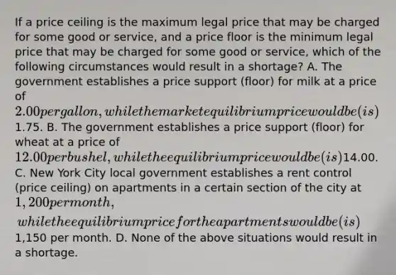 If a price ceiling is the maximum legal price that may be charged for some good or service, and a price floor is the minimum legal price that may be charged for some good or service, which of the following circumstances would result in a shortage? A. The government establishes a price support (floor) for milk at a price of 2.00 per gallon, while the market equilibrium price would be (is)1.75. B. The government establishes a price support (floor) for wheat at a price of 12.00 per bushel, while the equilibrium price would be (is)14.00. C. New York City local government establishes a rent control (price ceiling) on apartments in a certain section of the city at 1,200 per month, while the equilibrium price for the apartments would be (is)1,150 per month. D. None of the above situations would result in a shortage.