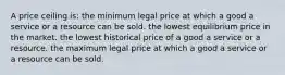 A price ceiling is: the minimum legal price at which a good a service or a resource can be sold. the lowest equilibrium price in the market. the lowest historical price of a good a service or a resource. the maximum legal price at which a good a service or a resource can be sold.