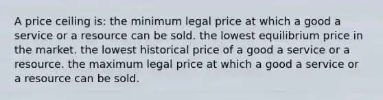 A price ceiling is: the minimum legal price at which a good a service or a resource can be sold. the lowest equilibrium price in the market. the lowest historical price of a good a service or a resource. the maximum legal price at which a good a service or a resource can be sold.