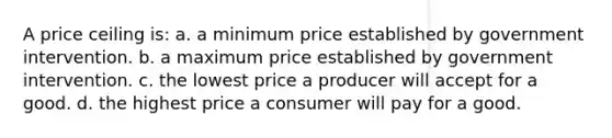 A price ceiling is: a. a minimum price established by government intervention. b. a maximum price established by government intervention. c. the lowest price a producer will accept for a good. d. the highest price a consumer will pay for a good.