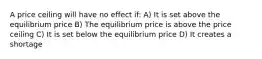 A price ceiling will have no effect if: A) It is set above the equilibrium price B) The equilibrium price is above the price ceiling C) It is set below the equilibrium price D) It creates a shortage