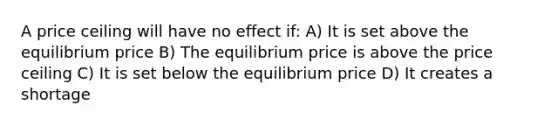 A price ceiling will have no effect if: A) It is set above the equilibrium price B) The equilibrium price is above the price ceiling C) It is set below the equilibrium price D) It creates a shortage