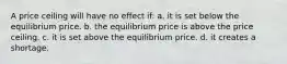 A price ceiling will have no effect if: a. it is set below the equilibrium price. b. the equilibrium price is above the price ceiling. c. it is set above the equilibrium price. d. it creates a shortage.