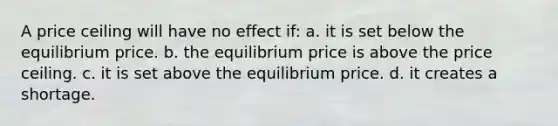 A price ceiling will have no effect if: a. it is set below the equilibrium price. b. the equilibrium price is above the price ceiling. c. it is set above the equilibrium price. d. it creates a shortage.