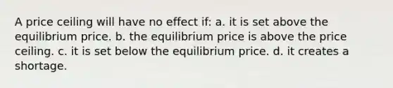 A price ceiling will have no effect if: a. it is set above the equilibrium price. b. the equilibrium price is above the price ceiling. c. it is set below the equilibrium price. d. it creates a shortage.