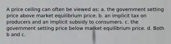 A price ceiling can often be viewed as: a. the government setting price above market equilibrium price. b. an implicit tax on producers and an implicit subsidy to consumers. c. the government setting price below market equilibrium price. d. Both b and c.