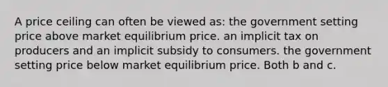 A price ceiling can often be viewed as:​ ​the government setting price above market equilibrium price. ​an implicit tax on producers and an implicit subsidy to consumers. ​the government setting price below market equilibrium price. ​Both b and c.