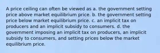 A price ceiling can often be viewed as a. the government setting price above market equilibrium price. b. the government setting price below market equilibrium price. c. an implicit tax on producers and an implicit subsidy to consumers. d. the government imposing an implicit tax on producers, an implicit subsidy to consumers, and setting prices below the market equilibrium price.