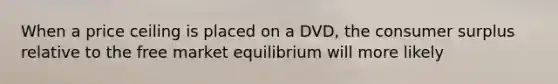 When a price ceiling is placed on a DVD, the consumer surplus relative to the free market equilibrium will more likely