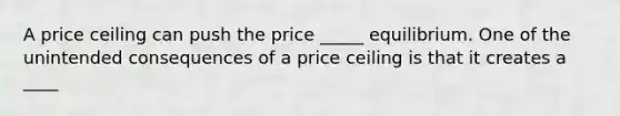 A price ceiling can push the price _____ equilibrium. One of the unintended consequences of a price ceiling is that it creates a ____