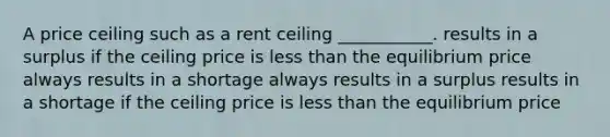 A price ceiling such as a rent ceiling ___________. results in a surplus if the ceiling price is less than the equilibrium price always results in a shortage always results in a surplus results in a shortage if the ceiling price is less than the equilibrium price