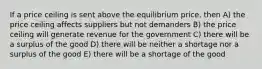 If a price ceiling is sent above the equilibrium price, then A) the price ceiling affects suppliers but not demanders B) the price ceiling will generate revenue for the government C) there will be a surplus of the good D) there will be neither a shortage nor a surplus of the good E) there will be a shortage of the good