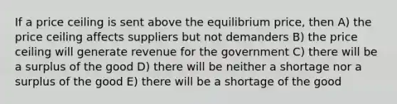 If a price ceiling is sent above the equilibrium price, then A) the price ceiling affects suppliers but not demanders B) the price ceiling will generate revenue for the government C) there will be a surplus of the good D) there will be neither a shortage nor a surplus of the good E) there will be a shortage of the good