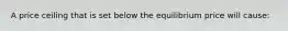 A price ceiling that is set below the equilibrium price will cause: