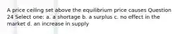 A price ceiling set above the equilibrium price causes Question 24 Select one: a. a shortage b. a surplus c. no effect in the market d. an increase in supply