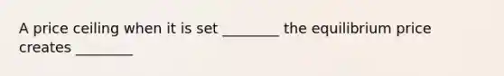 A price ceiling when it is set ________ the equilibrium price creates ________