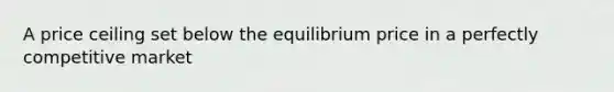 A price ceiling set below the equilibrium price in a perfectly competitive market