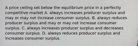 A price ceiling set below the equilibrium price in a perfectly competitive market A. always increases producer surplus and may or may not increase <a href='https://www.questionai.com/knowledge/k77rlOEdsf-consumer-surplus' class='anchor-knowledge'>consumer surplus</a>. B. always reduces producer surplus and may or may not increase consumer surplus. C. always increases producer surplus and decreases consumer surplus. D. always reduces producer surplus and increases consumer surplus.