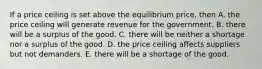 If a price ceiling is set above the equilibrium price, then A. the price ceiling will generate revenue for the government. B. there will be a surplus of the good. C. there will be neither a shortage nor a surplus of the good. D. the price ceiling affects suppliers but not demanders. E. there will be a shortage of the good.