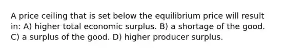 A price ceiling that is set below the equilibrium price will result in: A) higher total economic surplus. B) a shortage of the good. C) a surplus of the good. D) higher producer surplus.